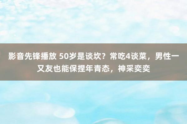 影音先锋播放 50岁是谈坎？常吃4谈菜，男性一又友也能保捏年青态，神采奕奕