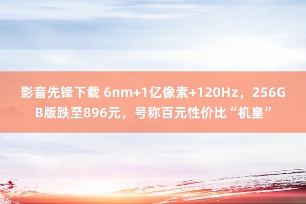 影音先锋下载 6nm+1亿像素+120Hz，256GB版跌至896元，号称百元性价比“机皇”