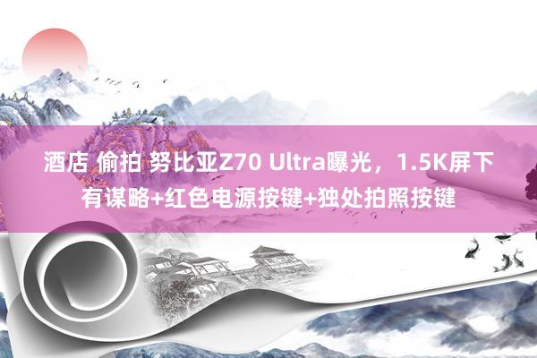 酒店 偷拍 努比亚Z70 Ultra曝光，1.5K屏下有谋略+红色电源按键+独处拍照按键