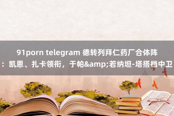 91porn telegram 德转列拜仁药厂合体阵：凯恩、扎卡领衔，于帕&若纳坦-塔搭档中卫