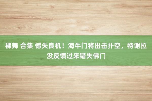 裸舞 合集 憾失良机！海牛门将出击扑空，特谢拉没反馈过来错失佛门