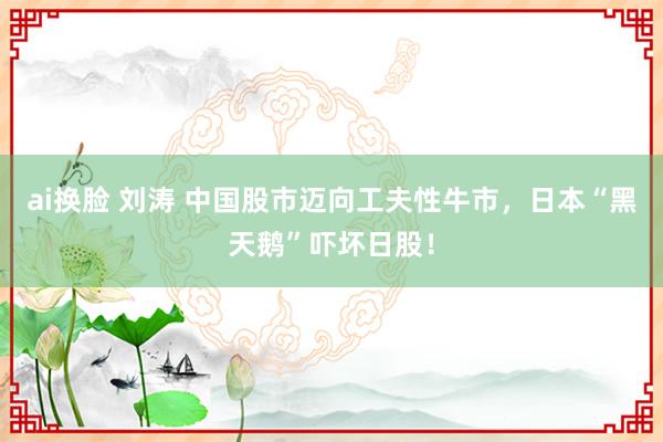 ai换脸 刘涛 中国股市迈向工夫性牛市，日本“黑天鹅”吓坏日股！