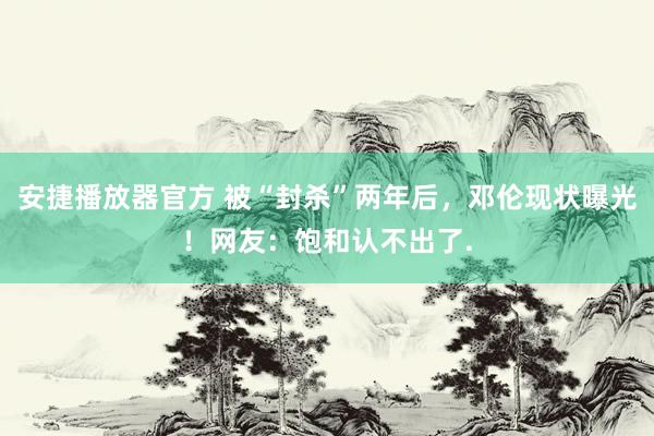 安捷播放器官方 被“封杀”两年后，邓伦现状曝光！网友：饱和认不出了.