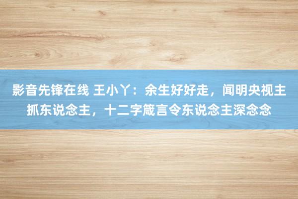 影音先锋在线 王小丫：余生好好走，闻明央视主抓东说念主，十二字箴言令东说念主深念念