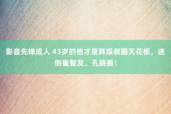 影音先锋成人 43岁的他才是韩娱叔圈天花板，迷倒崔智友、孔晓振！