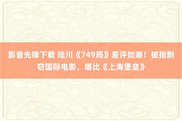 影音先锋下载 陆川《749局》差评如潮！被指剽窃国际电影，堪比《上海堡垒》