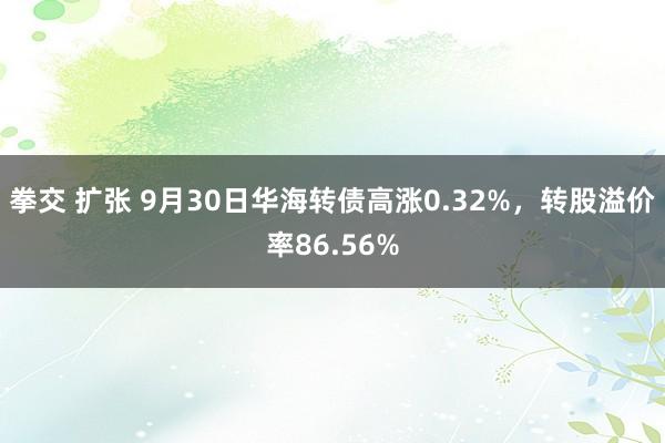 拳交 扩张 9月30日华海转债高涨0.32%，转股溢价率86.56%