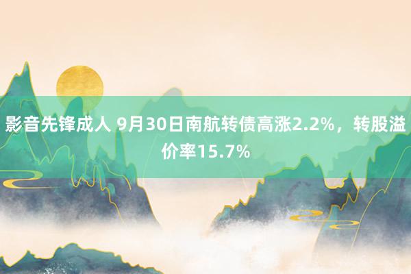 影音先锋成人 9月30日南航转债高涨2.2%，转股溢价率15.7%