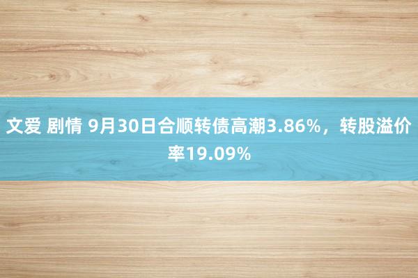 文爱 剧情 9月30日合顺转债高潮3.86%，转股溢价率19.09%