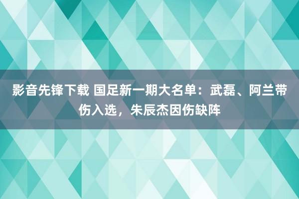 影音先锋下载 国足新一期大名单：武磊、阿兰带伤入选，朱辰杰因伤缺阵