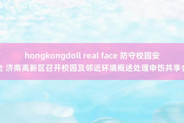 hongkongdoll real face 防守校园安全 济南高新区召开校园及邻近环境概述处理申饬共享会