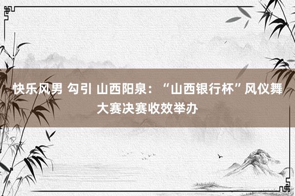 快乐风男 勾引 山西阳泉：“山西银行杯”风仪舞大赛决赛收效举办