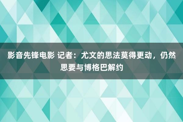 影音先锋电影 记者：尤文的思法莫得更动，仍然思要与博格巴解约