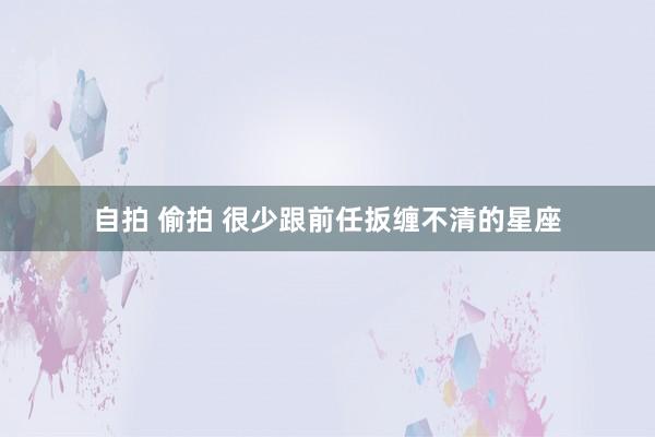 自拍 偷拍 很少跟前任扳缠不清的星座