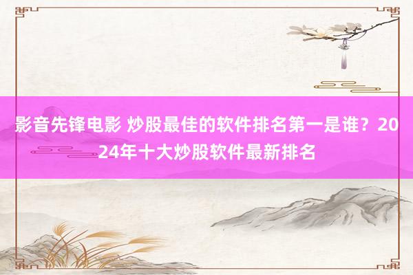 影音先锋电影 炒股最佳的软件排名第一是谁？2024年十大炒股软件最新排名