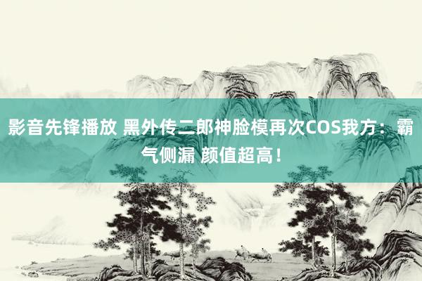 影音先锋播放 黑外传二郎神脸模再次COS我方：霸气侧漏 颜值超高！