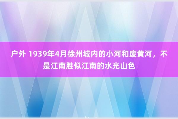 户外 1939年4月徐州城内的小河和废黄河，不是江南胜似江南的水光山色