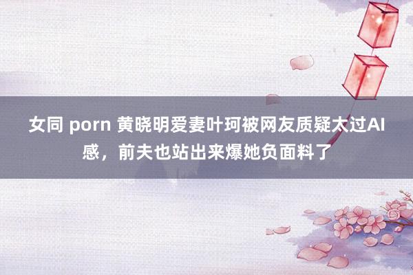 女同 porn 黄晓明爱妻叶珂被网友质疑太过AI感，前夫也站出来爆她负面料了