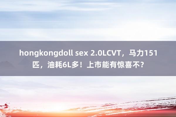 hongkongdoll sex 2.0LCVT，马力151匹，油耗6L多！上市能有惊喜不？