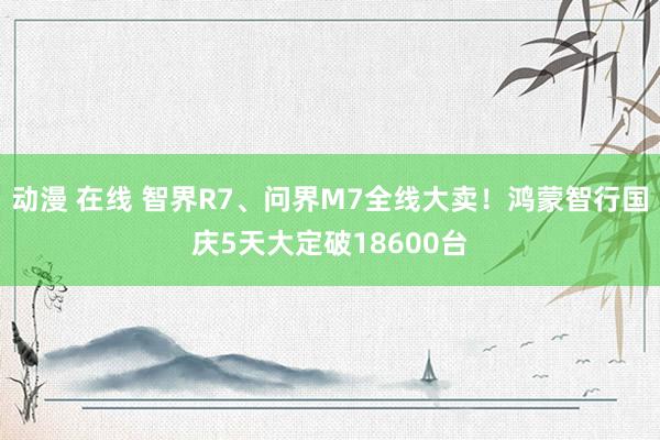 动漫 在线 智界R7、问界M7全线大卖！鸿蒙智行国庆5天大定破18600台