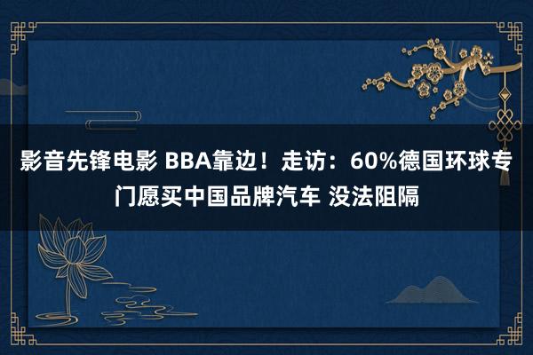 影音先锋电影 BBA靠边！走访：60%德国环球专门愿买中国品牌汽车 没法阻隔