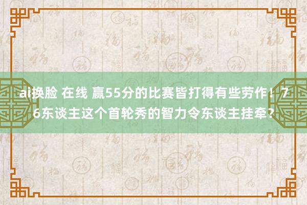 ai换脸 在线 赢55分的比赛皆打得有些劳作！76东谈主这个首轮秀的智力令东谈主挂牵？