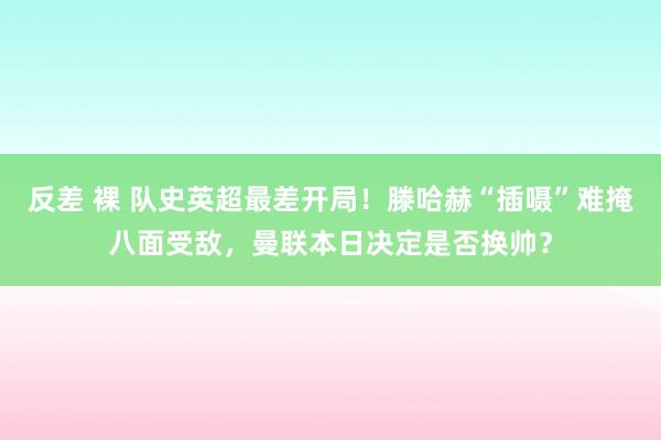 反差 裸 队史英超最差开局！滕哈赫“插嗫”难掩八面受敌，曼联本日决定是否换帅？