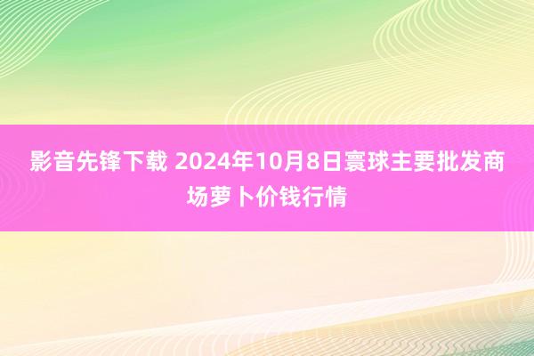 影音先锋下载 2024年10月8日寰球主要批发商场萝卜价钱行情