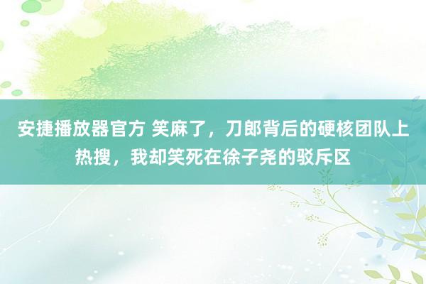 安捷播放器官方 笑麻了，刀郎背后的硬核团队上热搜，我却笑死在徐子尧的驳斥区