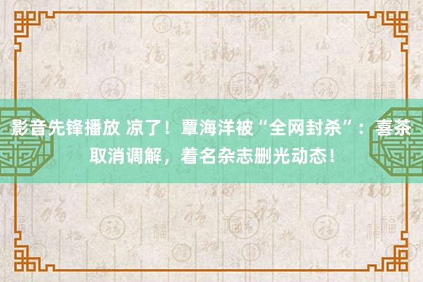 影音先锋播放 凉了！覃海洋被“全网封杀”：喜茶取消调解，着名杂志删光动态！