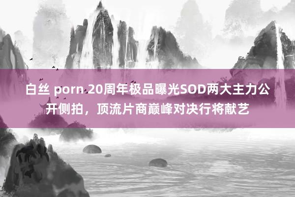 白丝 porn 20周年极品曝光SOD两大主力公开侧拍，顶流片商巅峰对决行将献艺