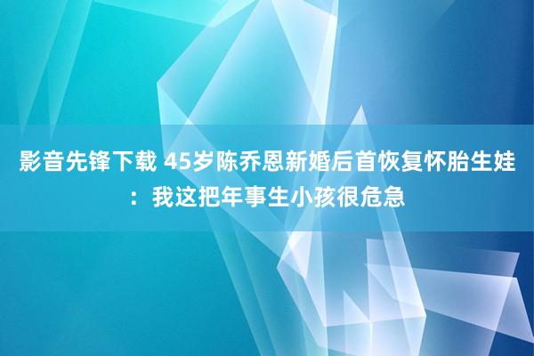 影音先锋下载 45岁陈乔恩新婚后首恢复怀胎生娃：我这把年事生小孩很危急