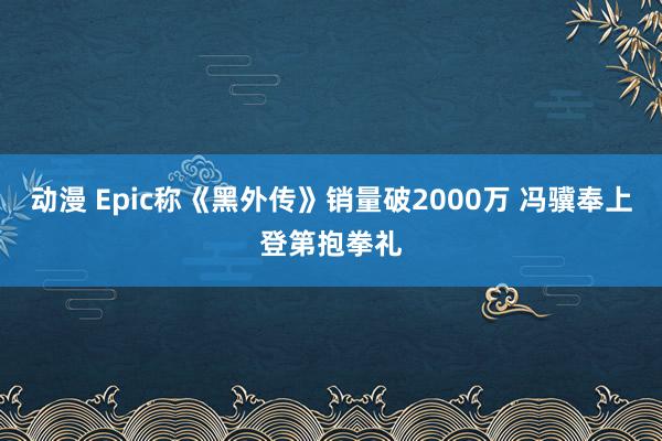 动漫 Epic称《黑外传》销量破2000万 冯骥奉上登第抱拳礼