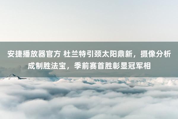 安捷播放器官方 杜兰特引颈太阳鼎新，摄像分析成制胜法宝，季前赛首胜彰显冠军相