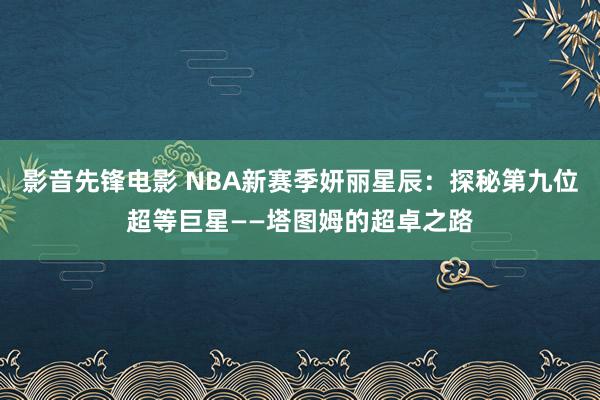 影音先锋电影 NBA新赛季妍丽星辰：探秘第九位超等巨星——塔图姆的超卓之路