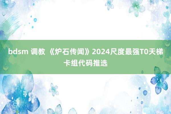 bdsm 调教 《炉石传闻》2024尺度最强T0天梯卡组代码推选