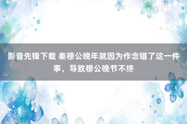 影音先锋下载 秦穆公晚年就因为作念错了这一件事，导致穆公晚节不终