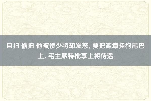 自拍 偷拍 他被授少将却发怒， 要把徽章挂狗尾巴上， 毛主席特批享上将待遇