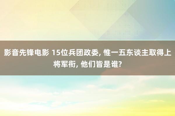 影音先锋电影 15位兵团政委， 惟一五东谈主取得上将军衔， 他们皆是谁?