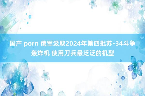 国产 porn 俄军汲取2024年第四批苏-34斗争轰炸机 使用刀兵最泛泛的机型