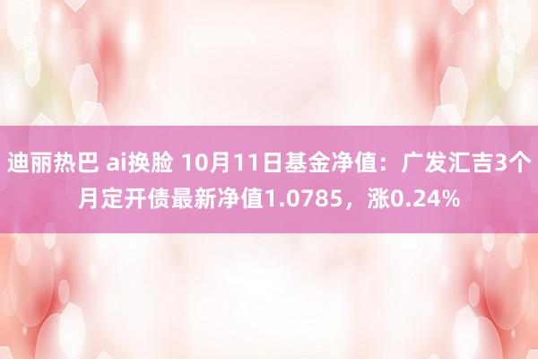 迪丽热巴 ai换脸 10月11日基金净值：广发汇吉3个月定开债最新净值1.0785，涨0.24%