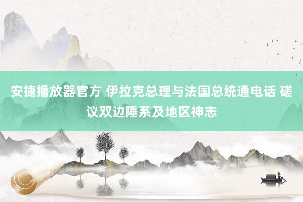 安捷播放器官方 伊拉克总理与法国总统通电话 磋议双边陲系及地区神志