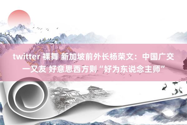 twitter 裸舞 新加坡前外长杨荣文：中国广交一又友 好意思西方则“好为东说念主师”