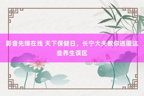 影音先锋在线 天下保健日，长宁大夫教你逃匿这些养生误区