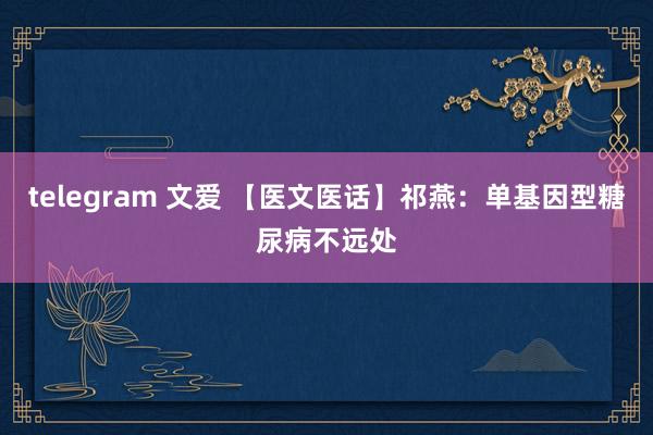 telegram 文爱 【医文医话】祁燕：单基因型糖尿病不远处