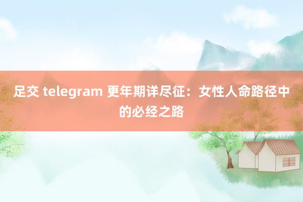 足交 telegram 更年期详尽征：女性人命路径中的必经之路