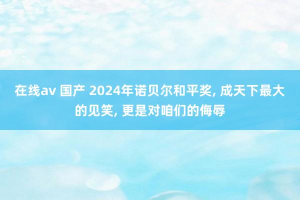 在线av 国产 2024年诺贝尔和平奖， 成天下最大的见笑， 更是对咱们的侮辱