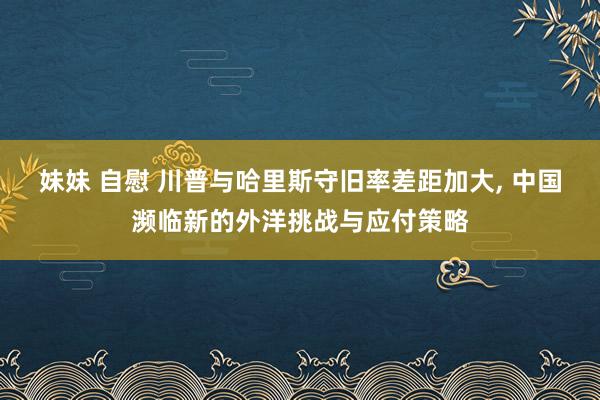 妹妹 自慰 川普与哈里斯守旧率差距加大， 中国濒临新的外洋挑战与应付策略