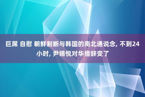 巨屌 自慰 朝鲜割断与韩国的南北通说念， 不到24小时， 尹锡悦对华措辞变了