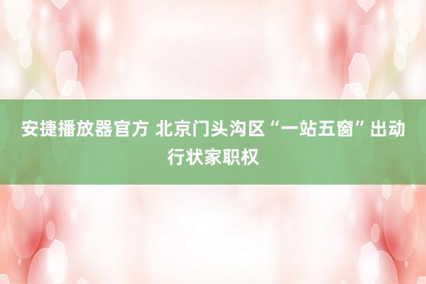 安捷播放器官方 北京门头沟区“一站五窗”出动行状家职权